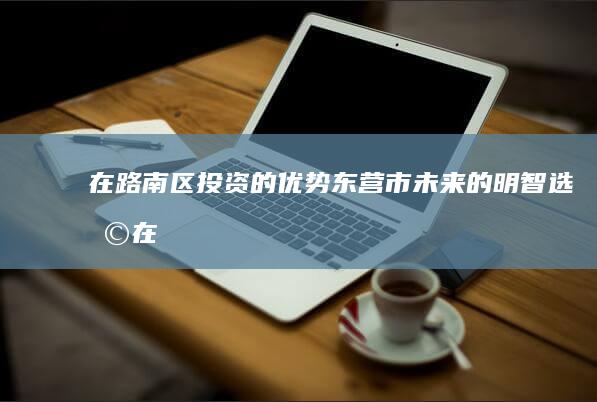 在路南区投资的优势：东营市未来的明智选择 (在路南区投资的公司)